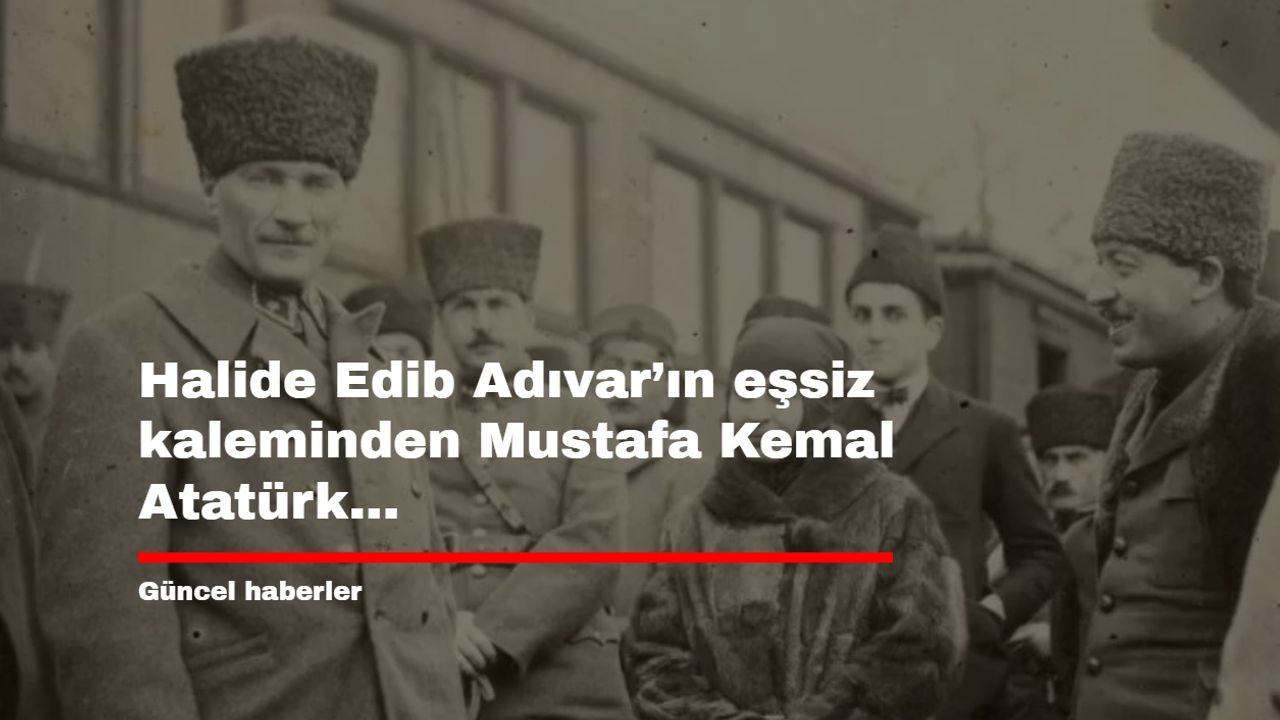 Halide Edib Adıvar’ın eşsiz kaleminden Mustafa Kemal Atatürk...